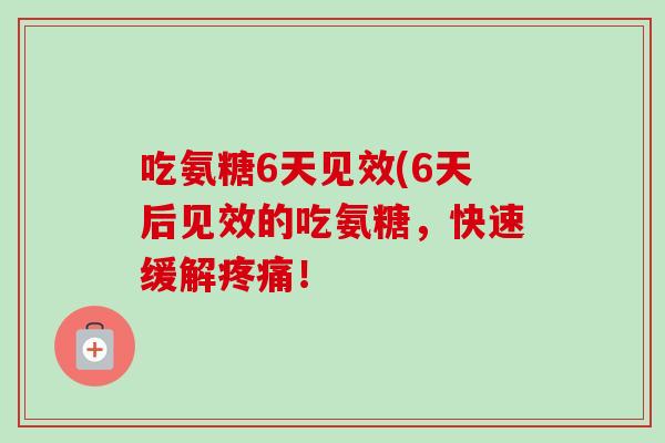 吃氨糖6天见效(6天后见效的吃氨糖，快速缓解疼痛！