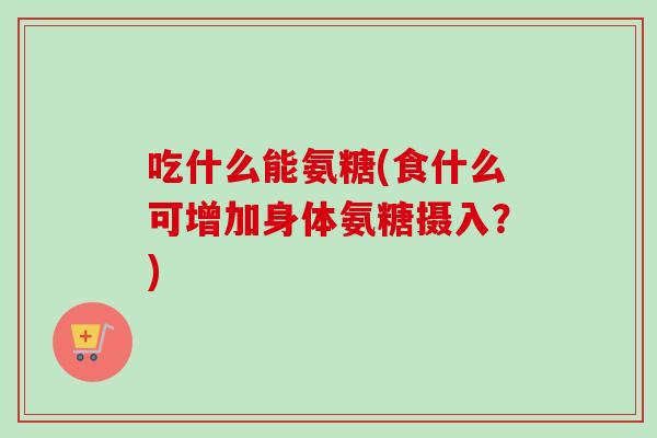 吃什么能氨糖(食什么可增加身体氨糖摄入?) 吃什么能氨糖(食什么可增加身体氨糖摄入?)