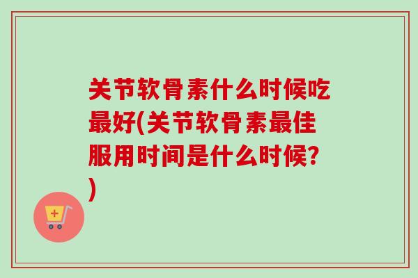 关节软骨素什么时候吃最好(关节软骨素最佳服用时间是什么时候？)