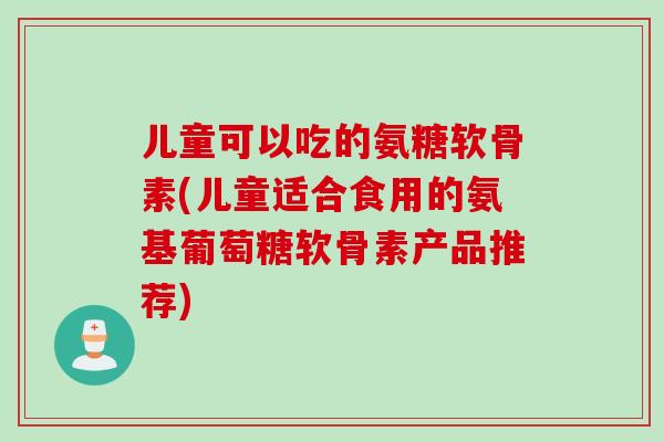 儿童可以吃的氨糖软骨素(儿童适合食用的氨基葡萄糖软骨素产品推荐)