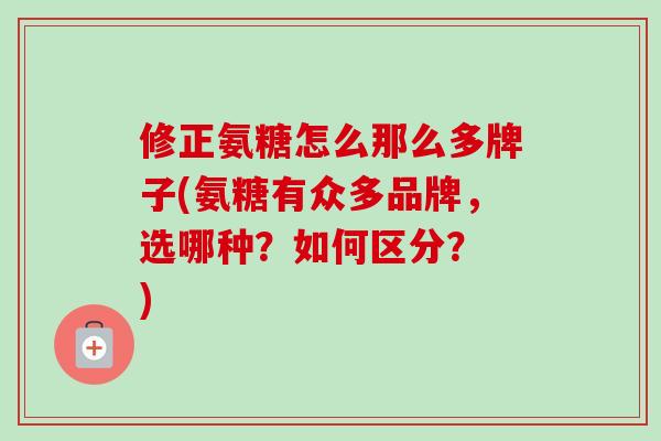 修正氨糖怎么那么多牌子(氨糖有众多品牌，选哪种？如何区分？ )