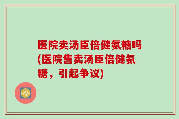医院卖汤臣倍健氨糖吗(医院售卖汤臣倍健氨糖，引起争议)