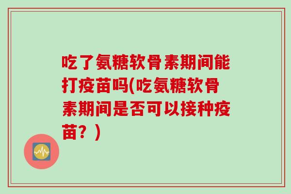吃了氨糖软骨素期间能打疫苗吗(吃氨糖软骨素期间是否可以接种疫苗?) 吃了氨糖软骨素期间能打疫苗吗(吃氨糖软骨素期间是否可以接种疫苗?)