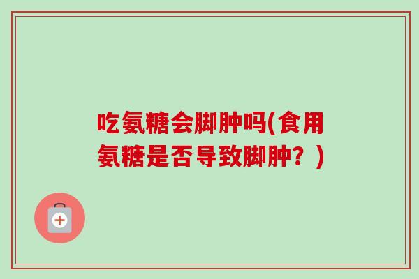 吃氨糖会脚肿吗(食用氨糖是否导致脚肿？)