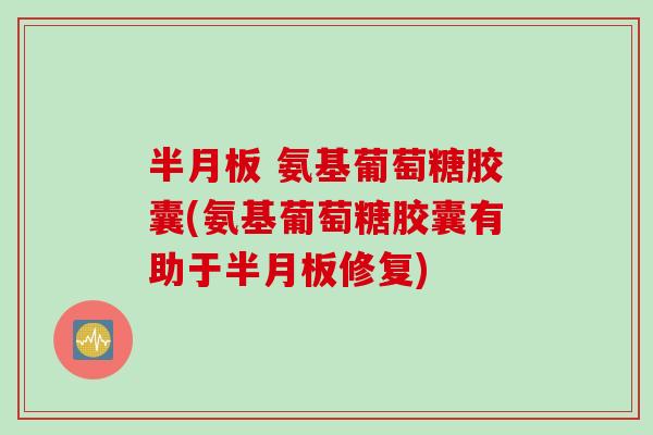 半月板 氨基葡萄糖胶囊(氨基葡萄糖胶囊有助于半月板修复)