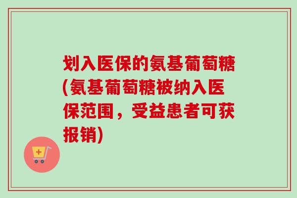 划入医保的氨基葡萄糖(氨基葡萄糖被纳入医保范围，受益患者可获报销)