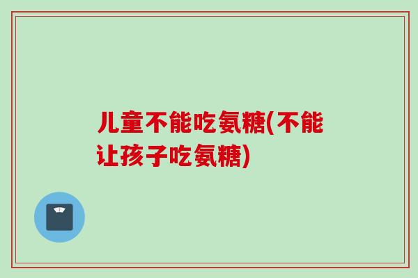 儿童不能吃氨糖(不能让孩子吃氨糖)