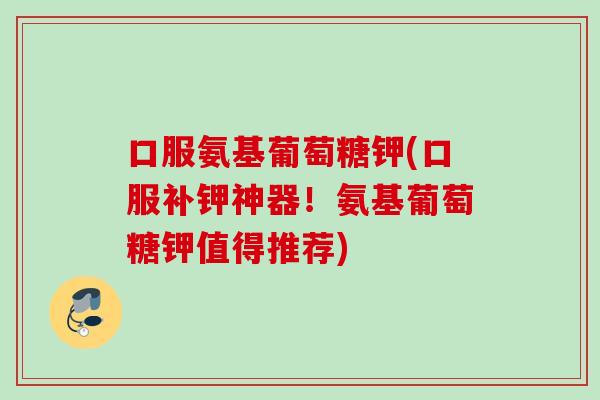 口服氨基葡萄糖钾(口服补钾神器！氨基葡萄糖钾值得推荐)