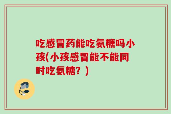 吃药能吃氨糖吗小孩(小孩能不能同时吃氨糖？)