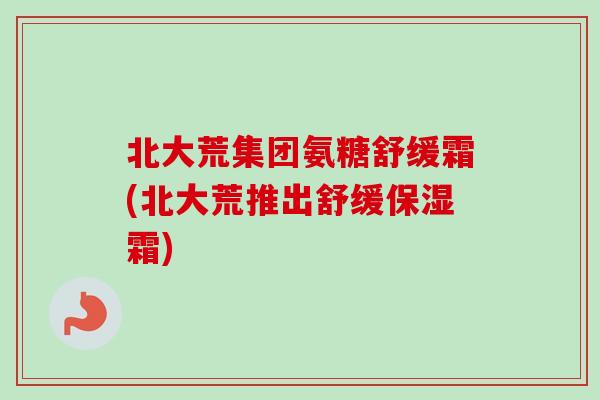北大荒集团氨糖舒缓霜(北大荒推出舒缓保湿霜)