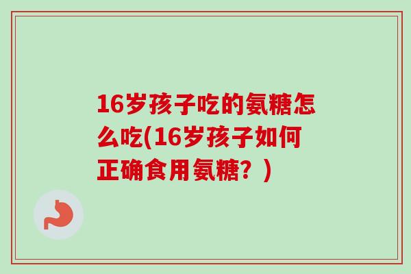 16岁孩子吃的氨糖怎么吃(16岁孩子如何正确食用氨糖?) 16岁孩子吃的氨糖怎么吃(16岁孩子如何正确食用氨糖?)