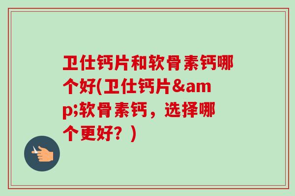 卫仕钙片和软骨素钙哪个好(卫仕钙片&软骨素钙，选择哪个更好？)