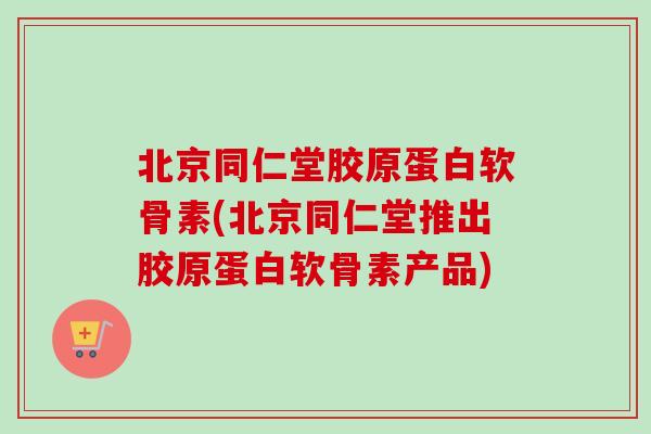 北京同仁堂胶原蛋白软骨素(北京同仁堂推出胶原蛋白软骨素产品)
