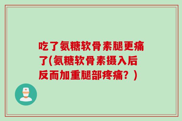 吃了氨糖软骨素腿更痛了(氨糖软骨素摄入后反而加重腿部疼痛？)