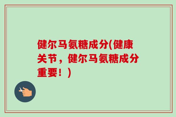 健尔马氨糖成分(健康关节，健尔马氨糖成分重要！)