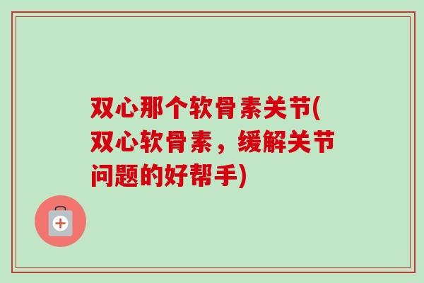 双心那个软骨素关节(双心软骨素，缓解关节问题的好帮手)