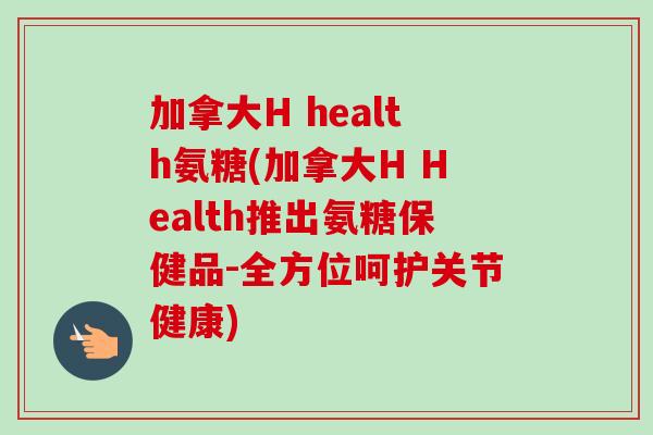 加拿大H health氨糖(加拿大H Health推出氨糖保健品-全方位呵护关节健康)