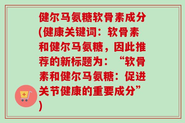 健尔马氨糖软骨素成分(健康关键词：软骨素和健尔马氨糖，因此推荐的新标题为：“软骨素和健尔马氨糖：促进关节健康的重要成分”)