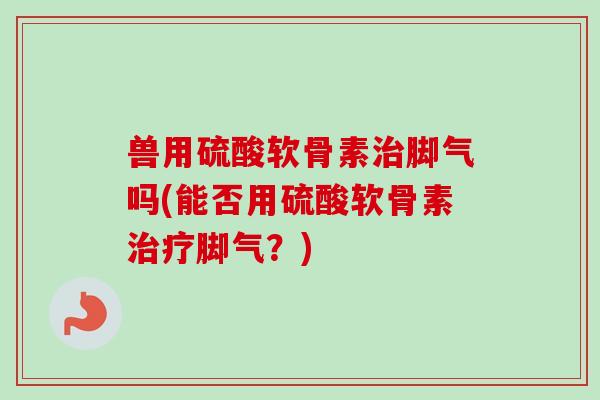 兽用硫酸软骨素治脚气吗(能否用硫酸软骨素治疗脚气？)