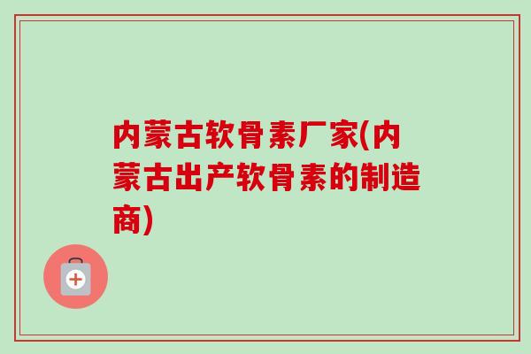 内蒙古软骨素厂家(内蒙古出产软骨素的制造商)