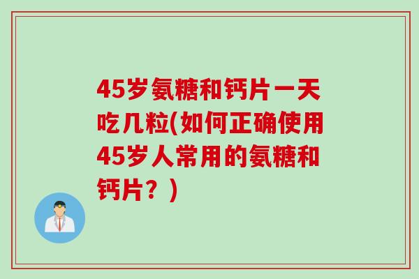 45岁氨糖和钙片一天吃几粒(如何正确使用45岁人常用的氨糖和钙片？)