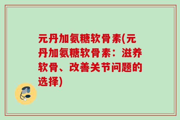 元丹加氨糖软骨素(元丹加氨糖软骨素:滋养软骨、改善关节问题的选择) 元丹加氨糖软骨素(元丹加氨糖软骨素:滋养软骨、改善关节问题的选择)