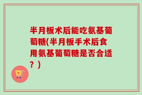 半月板术后能吃氨基葡萄糖(半月板手术后食用氨基葡萄糖是否合适？)