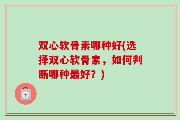 双心软骨素哪种好(选择双心软骨素，如何判断哪种最好？)