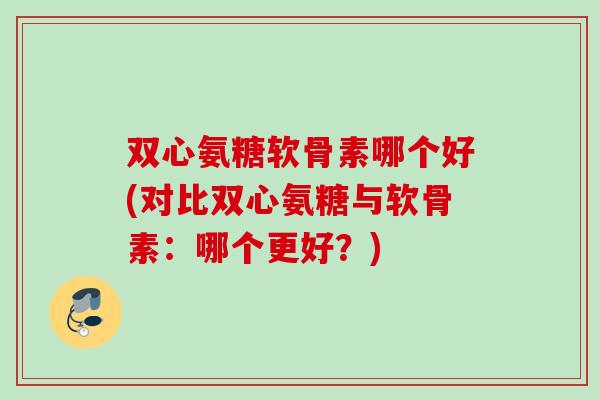 双心氨糖软骨素哪个好(对比双心氨糖与软骨素：哪个更好？)
