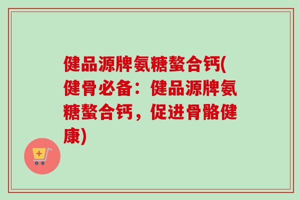 健品源牌氨糖螯合钙(健骨必备：健品源牌氨糖螯合钙，促进骨骼健康)