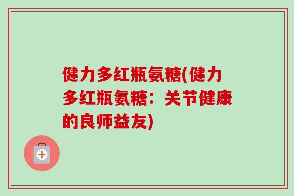 健力多红瓶氨糖(健力多红瓶氨糖:关节健康的良师益友) 健力多红瓶氨糖(健力多红瓶氨糖:关节健康的良师益友)