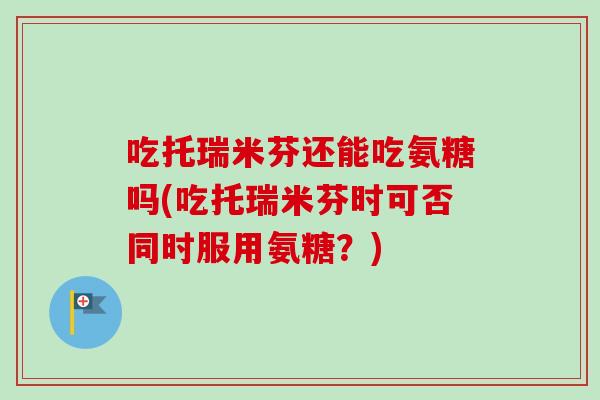 吃托瑞米芬还能吃氨糖吗(吃托瑞米芬时可否同时服用氨糖？)