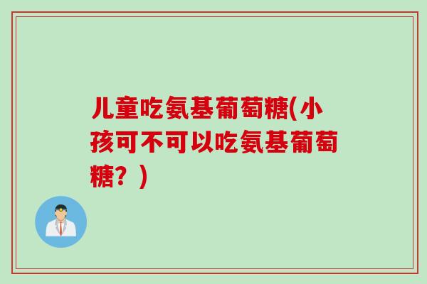 儿童吃氨基葡萄糖(小孩可不可以吃氨基葡萄糖？)