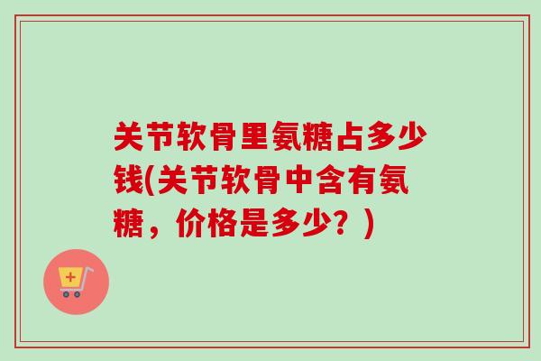 关节软骨里氨糖占多少钱(关节软骨中含有氨糖,价格是多少?) 关节软骨里氨糖占多少钱(关节软骨中含有氨糖,价格是多少?)