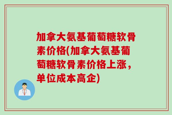 加拿大氨基葡萄糖软骨素价格(加拿大氨基葡萄糖软骨素价格上涨，单位成本高企)