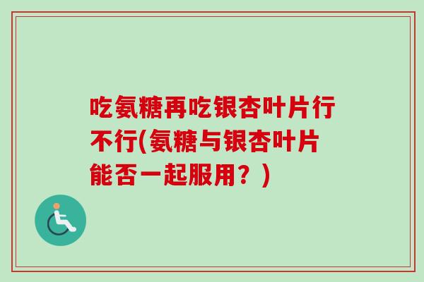 吃氨糖再吃银杏叶片行不行(氨糖与银杏叶片能否一起服用？)