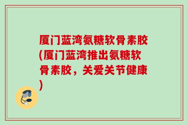 厦门蓝湾氨糖软骨素胶(厦门蓝湾推出氨糖软骨素胶，关爱关节健康)