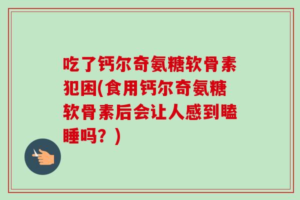 吃了钙尔奇氨糖软骨素犯困(食用钙尔奇氨糖软骨素后会让人感到瞌睡吗？)