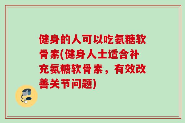 健身的人可以吃氨糖软骨素(健身人士适合补充氨糖软骨素，有效改善关节问题)