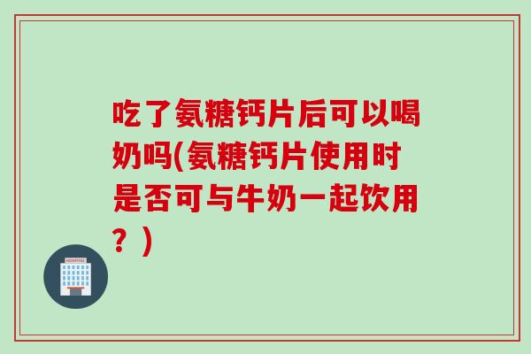 吃了氨糖钙片后可以喝奶吗(氨糖钙片使用时是否可与牛奶一起饮用？)