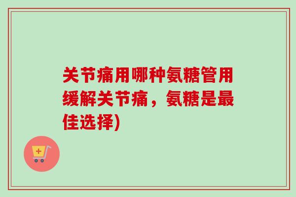 关节痛用哪种氨糖管用缓解关节痛，氨糖是最佳选择)