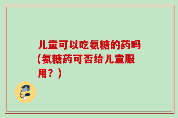 儿童可以吃氨糖的药吗(氨糖药可否给儿童服用？)