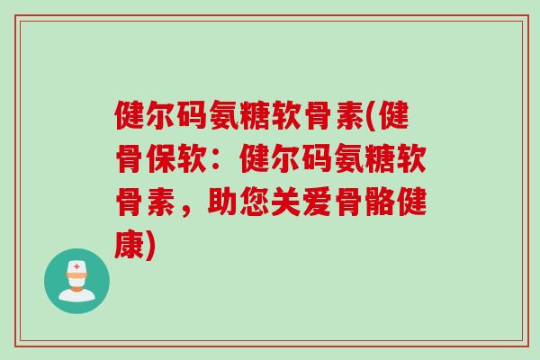 健尔码氨糖软骨素(健骨保软：健尔码氨糖软骨素，助您关爱骨骼健康)