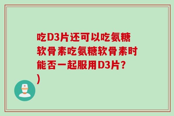 吃D3片还可以吃氨糖软骨素吃氨糖软骨素时能否一起服用D3片？)