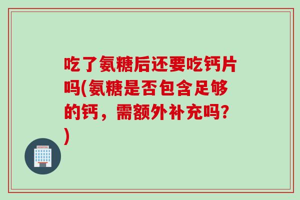 吃了氨糖后还要吃钙片吗(氨糖是否包含足够的钙,需额外补充吗?) 吃了氨糖后还要吃钙片吗(氨糖是否包含足够的钙,需额外补充吗?)