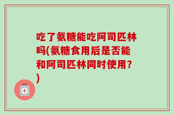 吃了氨糖能吃阿司匹林吗(氨糖食用后是否能和阿司匹林同时使用？)
