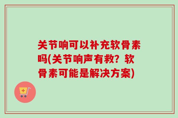 关节响可以补充软骨素吗(关节响声有救？软骨素可能是解决方案)