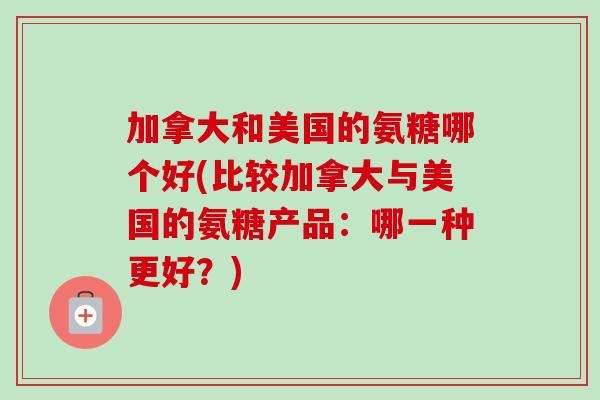 加拿大和美国的氨糖哪个好(比较加拿大与美国的氨糖产品：哪一种更好？)
