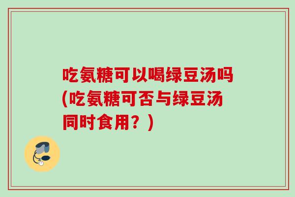 吃氨糖可以喝绿豆汤吗(吃氨糖可否与绿豆汤同时食用？)
