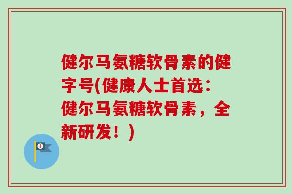 健尔马氨糖软骨素的健字号(健康人士首选：健尔马氨糖软骨素，全新研发！)